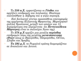 o

o

o

o

Το 250 π.Χ. εμφανίζονται οι Γότθοι και
αρχίζουν επιδρομές και λεηλασίες. Ιδιαίτερα
κακοπάθησε η Δόβηρος και η γύρω περιοχή.
Επί Ιουλιανού γίνεται προσπάθεια επαναφοράς
της αρχέγονης Ελληνικής Θρησκείας. Μαρτύρησαν
πολλοί Χριστιανοί, μεταξύ των οποίων και 15
Ιερομάρτυρες στη Στρώμνιτσα (οι Πεντεκαίδεκα
Μάρτυρες είναι οι πολιούχοι Άγιοι της).
Το 378 μ.Χ αρχίζει μια μεγάλη περίοδος
επιδρομών λόγω της μεγάλης μετανάστευσης
εθνών όπως οι Βησιγότθοι, Οστρογότθοι, Ούννοι,
Σλάβοι και Άραβες.
Το 395 μ.Χ. το Ρωμαϊκό κράτος διαμοιράζεται
σε Ανατολικό και Δυτικό.

 