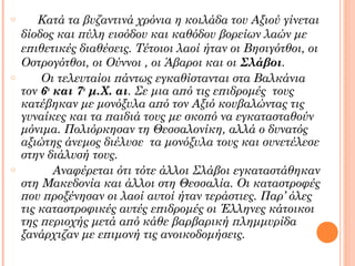 o

o

o

Κατά τα βυζαντινά χρόνια η κοιλάδα του Αξιού γίνεται
δίοδος και πύλη εισόδου και καθόδου βορείων λαών με
επιθετικές διαθέσεις. Τέτοιοι λαοί ήταν οι Βησιγότθοι, οι
Οστρογότθοι, οι Ούννοι , οι Άβαροι και οι Σλάβοι.
Οι τελευταίοι πάντως εγκαθίστανται στα Βαλκάνια
τον 6ο και 7ο μ.Χ. αι. Σε μια από τις επιδρομές τους
κατέβηκαν με μονόξυλα από τον Αξιό κουβαλώντας τις
γυναίκες και τα παιδιά τους με σκοπό να εγκατασταθούν
μόνιμα. Πολιόρκησαν τη Θεσσαλονίκη, αλλά ο δυνατός
αξιώτης άνεμος διέλυσε τα μονόξυλα τους και συνετέλεσε
στην διάλυσή τους.
Αναφέρεται ότι τότε άλλοι Σλάβοι εγκαταστάθηκαν
στη Μακεδονία και άλλοι στη Θεσσαλία. Οι καταστροφές
που προξένησαν οι λαοί αυτοί ήταν τεράστιες. Παρ’ όλες
τις καταστροφικές αυτές επιδρομές οι Έλληνες κάτοικοι
της περιοχής μετά από κάθε βαρβαρική πλημμυρίδα
ξανάρχιζαν με επιμονή τις ανοικοδομήσεις.

 