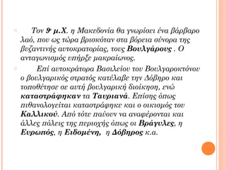o

o

Τον 9ο μ.Χ. η Μακεδονία θα γνωρίσει ένα βάρβαρο
λαό, που ως τώρα βρισκόταν στα βόρεια σύνορα της
βυζαντινής αυτοκρατορίας, τους Βουλγάρους . Ο
ανταγωνισμός υπήρξε μακραίωνος.
Επί αυτοκράτορα Βασιλείου του Βουλγαροκτόνου
ο βουλγαρικός στρατός κατέλαβε την Δόβηρο και
τοποθέτησε σε αυτή βουλγαρική διοίκηση, ενώ
καταστράφηκαν τα Ταυριανά. Επίσης όπως
πιθανολογείται καταστράφηκε και ο οικισμός του
Καλλικού. Από τότε παύουν να αναφέρονται και
άλλες πόλεις της περιοχής όπως οι Βράγυλες, η
Ευρωπός, η Ειδομένη, η Δόβηρος κ.α.

 