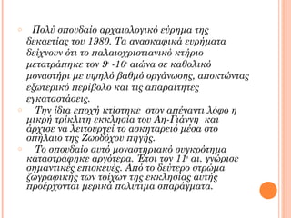 o

o

o

Πολύ σπουδαίο αρχαιολογικό εύρημα της
δεκαετίας του 1980. Τα ανασκαφικά ευρήματα
δείχνουν ότι το παλαιοχριστιανικό κτήριο
μετατράπηκε τον 9ο -10ο αιώνα σε καθολικό
μοναστήρι με υψηλό βαθμό οργάνωσης, αποκτώντας
εξωτερικό περίβολο και τις απαραίτητες
εγκαταστάσεις.
Την ίδια εποχή κτίστηκε στον απέναντι λόφο η
μικρή τρίκλιτη εκκλησία του Αη-Γιάννη και
άρχισε να λειτουργεί το ασκηταρειό μέσα στο
σπήλαιο της Ζωοδόχου πηγής.
Το σπουδαίο αυτό μοναστηριακό συγκρότημα
καταστράφηκε αργότερα. Έτσι τον 11ο αι. γνώρισε
σημαντικές επισκευές. Από το δεύτερο στρώμα
ζωγραφικής των τοίχων της εκκλησίας αυτής
προέρχονται μερικά πολύτιμα σπαράγματα.

 
