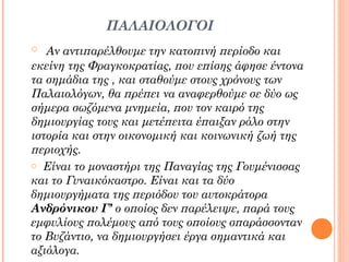 ΠΑΛΑΙΟΛΟΓΟΙ
o Αν αντιπαρέλθουμε την κατοπινή περίοδο και

εκείνη της Φραγκοκρατίας, που επίσης άφησε έντονα
τα σημάδια της , και σταθούμε στους χρόνους των
Παλαιολόγων, θα πρέπει να αναφερθούμε σε δύο ως
σήμερα σωζόμενα μνημεία, που τον καιρό της
δημιουργίας τους και μετέπειτα έπαιξαν ρόλο στην
ιστορία και στην οικονομική και κοινωνική ζωή της
περιοχής.
o Είναι το μοναστήρι της Παναγίας της Γουμένισσας
και το Γυναικόκαστρο. Είναι και τα δύο
δημιουργήματα της περιόδου του αυτοκράτορα
Ανδρόνικου Γ’ ο οποίος δεν παρέλειψε, παρά τους
εμφυλίους πολέμους από τους οποίους σπαράσσονταν
το Βυζάντιο, να δημιουργήσει έργα σημαντικά και
αξιόλογα.

 