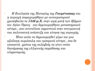 o

o

Η Εκκλησία της Παναγίας της Γουμένισσας και
η περιοχή παραχωρήθηκε με αυτοκρατορικό
χρυσόβουλο το 1346 μ.Χ. στην ιερή μονή των Ιβήρων
του Αγίου Όρους και δημιουργήθηκε μοναστηριακό
κέντρο , που συνετέλεσε σημαντικά στην πνευματική
και πολιτιστική ανάπτυξη και κίνηση της περιοχής.
Ήταν αιτία να δημιουργηθεί γύρω του μια
αξιόλογη κωμόπολη και εμπορικό κέντρο , στα δε
κατοπινά χρόνια της σκλαβιάς να γίνει εστία
διατήρησης της ελληνικής παράδοσης και
κληρονομιάς.

 
