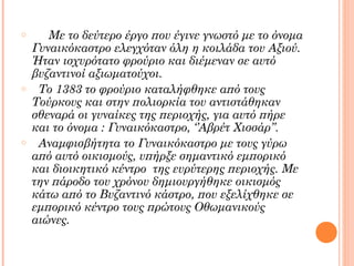 o

o

o

Με το δεύτερο έργο που έγινε γνωστό με το όνομα
Γυναικόκαστρο ελεγχόταν όλη η κοιλάδα του Αξιού.
Ήταν ισχυρότατο φρούριο και διέμεναν σε αυτό
βυζαντινοί αξιωματούχοι.
Το 1383 το φρούριο καταλήφθηκε από τους
Τούρκους και στην πολιορκία του αντιστάθηκαν
σθεναρά οι γυναίκες της περιοχής, για αυτό πήρε
και το όνομα : Γυναικόκαστρο, ‘’Αβρέτ Χισσάρ’’.
Αναμφισβήτητα το Γυναικόκαστρο με τους γύρω
από αυτό οικισμούς, υπήρξε σημαντικό εμπορικό
και διοικητικό κέντρο της ευρύτερης περιοχής. Με
την πάροδο του χρόνου δημιουργήθηκε οικισμός
κάτω από το Βυζαντινό κάστρο, που εξελίχθηκε σε
εμπορικό κέντρο τους πρώτους Οθωμανικούς
αιώνες.

 