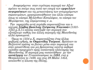 o

o

o

Αναφερόμενοι στην ευρύτερη περιοχή του Αξιού
πρέπει να πούμε πως κατά την εποχή των εμφυλίων
συγκρούσεων και τις μετακινήσεις των αντιμαχόμενων
στρατευμάτων, χρησιμοποιήθηκαν και άλλα κάστρα
όπως το κάστρο Μελάνθιου-Επταλόφου, το κάστρο του
Μυριόφυτου, της Στρώμνιτσας κ .α.
Την ταραχώδη αυτή περίοδο παρουσιάζεται και ο
ισχυρός Σέρβος βασιλιάς Στέφανος Ντουσσάν (13311355 μ.Χ.) ο οποίος κατέλαβε την περιοχή που
εξετάζουμε καθώς και άλλες περιοχές της Μακεδονίας
αλλά προσωρινά.
Όμως το 1354 μ.Χ. παρουσιάζεται ένας άλλος
φοβερός εχθρός, οι Οσμανίδες Τούρκοι. Βρίσκουν το
Βυζαντινό κράτος να βιώνει μέσα στην παρακμή και
στην αποσύνθεση και μη βρίσκοντας κανένα σοβαρό
εμπόδιο προχωρούν προς κατάκτηση ολόκληρης της
Μακεδονίας. Η περιοχή μας κατακτήθηκε με την
κατάληψη του Γυναικόκαστρου το 1383, ενώ η
Θεσσαλονίκη το 1430, και στις 29 Μαΐου 1453,
ακολουθεί η άλωση της Πόλης.

 