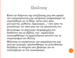 Πρόλογος
Κατά την διάρκεια της αναζήτησης μας όσο αφορά
την επαγγελματική μας κατάρτιση αποφασίσαμε να
ασχοληθούμε με το θέμα ‘’μένω στον τόπο
μου:ερευνώ, μαθαίνω ,δημιουργώ…‘’ έτσι ώστε να
γνωρίσουμε τον τόπο μας και τις προοπτικές του.
Ξεκινήσαμε να ψάχνουμε πληροφορίες στο
διαδίκτυο και σε βιβλία, ενώ παράλληλα
επισκεφθήκαμε το αρχαιολογικό μουσείο και το
επιμελητήριο του Κιλκίς
Θέλοντας να αποφύγουμε την απομάκρυνση μας
από την περιοχή, προσπαθήσαμε να μελετήσουμε
διεξοδικά τα στοιχεία που βρήκαμε για να
καταλήξουμε σε ένα συμπέρασμα.

 