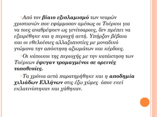 τον βίαιο εξισλαμισμό των νεαρών
χριστιανών που εφάρμοσαν αμέσως οι Τούρκοι για
να τους αναθρέψουν ως γενίτσαρους, δεν πρέπει να
εξαιρέθηκε και η περιοχή αυτή. Υπήρξαν βέβαια
και οι εθελούσιες αλλαξοπιστίες με μοναδικό
γνώμονα την απόκτηση αξιωμάτων και κέρδους.
oΟι κάτοικοι της περιοχής με την κατάκτηση των
Τούρκων έφυγαν τρομαγμένοι σε ορεινές
τοποθεσίες.
oΤα χρόνια αυτά παρατηρήθηκε και η αποδημία
χιλιάδων Ελλήνων στις έξω χώρες όπου εκεί
εκλατινίστηκαν και χάθηκαν.
oΑπό

 