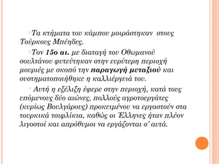 oΤα

κτήματα του κάμπου μοιράστηκαν στους
Τούρκους Μπέηδες.
oΤον 15ο αι. με διαταγή του Οθωμανού
σουλτάνου φυτεύτηκαν στην ευρύτερη περιοχή
μουριές με σκοπό την παραγωγή μεταξιού και
συστηματοποιήθηκε η καλλιέργειά του.
o Αυτή η εξέλιξη έφερε στην περιοχή, κατά τους
επόμενους δύο αιώνες, πολλούς αγροτοεργάτες
(κυρίως Βουλγάρους) προκειμένου να εργαστούν στα
τουρκικά τσιφλίκια, καθώς οι Έλληνες ήταν πλέον
λιγοστοί και απρόθυμοι να εργάζονται σ’ αυτά.

 