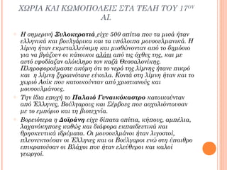 ΧΩΡΙΑ ΚΑΙ ΚΩΜΟΠΟΛΕΙΣ ΣΤΑ ΤΕΛΗ ΤΟΥ 17ΟΥ
ΑΙ.
o

o

o

Η σημερινή Ξυλοκερατιά είχε 500 σπίτια που τα μισά ήταν
ελληνικά και βουλγάρικα και τα υπόλοιπα μουσουλμανικά. Η
λίμνη ήταν εκμεταλλεύσιμη και μισθώνονταν από το δημόσιο
για να βγάζουν οι κάτοικοι αλάτι από τις όχθες της, και με
αυτό εφοδίαζαν ολόκληρο τον καζά Θεσσαλονίκης.
Πληροφορούμαστε ακόμη ότι το νερό της λίμνης ήτανε πικρό
και η λίμνη ξηραινότανε εύκολα. Κοντά στη λίμνη ήταν και το
χωριό Ασίκ που κατοικούνταν από χριστιανούς και
μουσουλμάνους.
Την ίδια εποχή το Παλαιό Γυναικόκαστρο κατοικούνταν
από Έλληνες, Βούλγαρους και Σέρβους που ασχολιόντουσαν
με το εμπόριο και τη βιοτεχνία.
Βορειότερα η Δοϊράνη είχε δίπατα σπίτια, κήπους, αμπέλια,
λαχανόκηπους καθώς και διάφορα εκπαιδευτικά και
θρησκευτικά ιδρύματα. Οι μουσουλμάνοι ήταν λιγοστοί,
πλεονεκτούσαν οι Έλληνες και οι Βούλγαροι ενώ στη ύπαιθρο
επικρατούσαν οι Βλάχοι που ήταν ελεύθεροι και καλοί
γεωργοί.

 