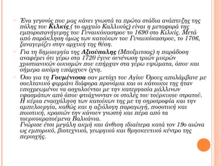 o

o

o

Ένα γεγονός που μας κάνει γνωστά τα πρώτα στάδια ανάπτυξης της
πόλης του Κιλκίς ( το αρχαίο Καλλικός) είναι η μεταφορά της
εμποροπανήγυρης του Γυναικόκαστρου το 1690 στο Κιλκίς. Μετά
από παράκληση όμως των κατοίκων του Γυναικόκαστρου, το 1706,
ξαναγυρίζει στην αρχική της θέση.
Για τη δημιουργία της Αξιούπολης (Μποΐμιτσας) η παράδοση
αναφέρει ότι γύρω στα 1720 έγινε συνένωση τριών μικρών
χριστιανικών οικισμών που υπήρχαν στα γύρω υψώματα, όπου και
σήμερα ακόμη υπάρχουν ίχνη.
Όσο για τη Γουμένισσα σαν μετόχι του Αγίου Όρους απολάμβανε με
σουλτανικό φιρμάνι διάφορα προνόμια και οι κάτοικοι της ήταν
υποχρεωμένοι να ασχολούνται με την κατεργασία μάλλινων
υφασμάτων από όπου φτιάχνονταν οι στολές του τούρκικου στρατού.
Η κύρια ενασχόληση των κατοίκων της με τη σηροτροφία και την
αμπελουργία, καθώς και η αξιόλογη παραγωγή, ποσοτική και
ποιοτική, κρασιών την κάνουν γνωστή και πέρα από τα
τουρκοκρατούμενα Βαλκάνια.
Γνώρισε έτσι μεγάλη ακμή και άνθιση ιδιαίτερα κατά τον 19ο αιώνα
ως εμπορικό, βιοτεχνικό, γεωργικό και θρησκευτικό κέντρο της
περιοχής.

 