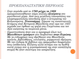ΠΡΟΕΠΑΝΑΣΤΑΤΙΚΗ ΠΕΡΙΟΔΟΣ
o

o

Στην περίοδο από το 1768 μέχρι το 1808
πραγματοποιήθηκαν πάρα πολλές εξεγέρσεις στο
μακεδονικό χώρο. Από τους μεγάλους επαναστάτες και
κλεφταρματολούς σπουδαίος ήταν ο συνεργάτης του
Κολοκοτρώνη, Νικοτσάρας. Σάρωσε τις κατακτητικές
δυνάμεις στην Κεντρική Μακεδονία στην προ του 1821
περίοδο και έφθασε ως ψηλά στη Γουμένισσα και τον
Αξιό καίγοντας τα τουρκικά χάνια.
Σημαντικότατη ήταν και η προσφορά όλων των
Μακεδόνων εμπόρων που διαβιούσαν στην Ευρώπη.
Με το ενδιαφέρον τους ιδρύθηκαν στη Μακεδονία
σχολεία, βιβλιοθήκες, εκκλησίες, μορφωτικά ιδρύματα.
Με την έκδοση δε βιβλίων και εφημερίδων διαφώτιζαν
τους υπόδουλους Έλληνες αλλά συνάμα και τη διεθνή
κοινή γνώμη που η συμπαράστασή της στην κατάλληλη
στιγμή θα ήταν πολύτιμη και απαραίτητη.

 