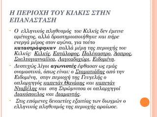 Η ΠΕΡΙΟΧΗ ΤΟΥ ΚΙΛΚΙΣ ΣΤΗΝ
ΕΠΑΝΑΣΤΑΣΗ
•

•

•

Ο ελληνικός πληθυσμός του Κιλκίς δεν έμεινε
αμέτοχος, αλλά δραστηριοποιήθηκε και πήρε
ενεργά μέρος στον αγώνα, για τούτο
καταστράφηκαν πολλά μέρη της περιοχής του
Κιλκίς: Κιλκίς, Επτάλοφος, Πολύκαστρο, Άσπρος,
Σουλτογιανναίϊκα, Λαγκαδοχώρι, Ειδομένη.
Δυστυχώς λίγοι αγωνιστές έφθασαν ως εμάς
ονομαστικά, όπως είναι: ο Σταματιάδης από την
Ειδομένη, στην περιοχή της Γευγελής ο
οπλαρχηγός καπετάν Θανάσης και καπετάν
Νταβέλης και στη Στρώμνιτσα οι οπλαρχηγοί
Διακόπουλος και Διαμαντής.
 Στις επόμενες δεκαετίες εξαιτίας των διωγμών ο
ελληνικός πληθυσμός της περιοχής αραίωσε.

 