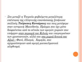 •

Στο μεταξύ η Τουρκία φοβούμενη μεγαλύτερη
επέκταση της ελληνικής επανάστασης ξεσήκωσε
πολλούς Τούρκους Κονιάρους και τους μετέφερε
στην κεντρική Μακεδονία. Πράγμα που όχι μόνο
διαφαίνεται από το σύνολο των αμιγών χωριών που
υπήρχαν στην περιοχή του Κιλκίς και υπερτερούσαν
των χριστιανικών, αλλά και στα χωριά δυτικά του
Αξιού : Φανό, Πλαγιά, Χαμηλό, που
σχηματίστηκαν από αμιγή μουσουλμανικό
πληθυσμό.

 