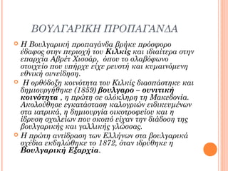 ΒΟΥΛΓΑΡΙΚΗ ΠΡΟΠΑΓΑΝΔΑ
Η Βουλγαρική προπαγάνδα βρήκε πρόσφορο
έδαφος στην περιοχή του Κιλκίς και ιδιαίτερα στην
επαρχία Αβρέτ Χισσάρ, όπου το σλαβόφωνο
στοιχείο που υπήρχε είχε ρευστή και κυμαινόμενη
εθνική συνείδηση.
 Η ορθόδοξη κοινότητα του Κιλκίς διασπάστηκε και
δημιουργήθηκε (1859) βουλγαρο – ουνιτική
κοινότητα , η πρώτη σε ολόκληρη τη Μακεδονία.
Ακολούθησε εγκατάσταση καλογριών ειδικευμένων
στα ιατρικά, η δημιουργία οικοτροφείου και η
ίδρυση σχολείων που σκοπό είχαν την διάδοση της
βουλγαρικής και γαλλικής γλώσσας.
 Η πρώτη αντίδραση των Ελλήνων στα βουλγαρικά
σχέδια εκδηλώθηκε το 1872, όταν ιδρύθηκε η
Βουλγαρική Εξαρχία.


 