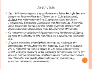 1840-1850






Στα 1840-50 αναφέρεται η εγκατάσταση στα Μεγάλα Λιβάδια, στο
κέντρο του λεκανοπέδιου του Πάικου και σ’ άλλα γύρω χωριά,
Βλάχων που κατάγονταν από τα βλαχόφωνα χωριά του Βοίου,
Γράμμουσας, Σαμαρίνας, Περιβολιού και Μοσχόπολης Κορυτσάς.
Κάθε τσελιγκάτο διατηρούσε και κινητό ελληνικό σχολείο γιατί
παρόλο που ήσαν βλαχόφωνοι ήταν Έλληνες στην εθνικότητα.
Οι κάτοικοι των Λιβαδιών διέφεραν από τους Μογλενίτες Βλάχους
ως προς τη διάλεκτο, τα ήθη και έθιμα, τις ασχολίες, την ενδυμασία
κ.ά.
Η ορεινή κοινότητα αναπτύχθηκε οικονομικά, κυρίως με την
κτηνοτροφία, την καλλιέργεια της πατάτας, αλλά και το εμπόριο,
ενώ οι κάτοικοί της κάποια στιγμή το 19ο αιώνα έφτασαν στους
5.000. Μάλιστα σύμφωνα με τις μαρτυρίες των κατοίκων εκείνη την
περίοδο πραγματοποιούνταν υπαίθριες αγορές (παζάρι) τρεις φορές
την εβδομάδα, και περιλάμβαναν όλα τα είδη ένδυσης (π.χ.
μεταξένια υφάσματα) και διατροφής.

 