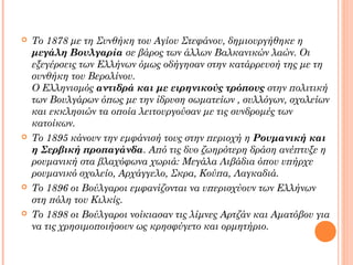 







Το 1878 με τη Συνθήκη του Αγίου Στεφάνου, δημιουργήθηκε η
μεγάλη Βουλγαρία σε βάρος των άλλων Βαλκανικών λαών. Οι
εξεγέρσεις των Ελλήνων όμως οδήγησαν στην κατάρρευσή της με τη
συνθήκη του Βερολίνου.
Ο Ελληνισμός αντιδρά και με ειρηνικούς τρόπους στην πολιτική
των Βουλγάρων όπως με την ίδρυση σωματείων , συλλόγων, σχολείων
και εκκλησιών τα οποία λειτουργούσαν με τις συνδρομές των
κατοίκων.
Το 1895 κάνουν την εμφάνισή τους στην περιοχή η Ρουμανική και
η Σερβική προπαγάνδα. Από τις δυο ζωηρότερη δράση ανέπτυξε η
ρουμανική στα βλαχόφωνα χωριά: Μεγάλα Λιβάδια όπου υπήρχε
ρουμανικό σχολείο, Αρχάγγελο, Σκρα, Κούπα, Λαγκαδιά.
Το 1896 οι Βούλγαροι εμφανίζονται να υπερισχύουν των Ελλήνων
στη πόλη του Κιλκίς.
Το 1898 οι Βούλγαροι νοίκιασαν τις λίμνες Αρτζάν και Αματόβου για
να τις χρησιμοποιήσουν ως κρησφύγετο και ορμητήριο.

 