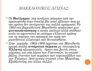 ΜΑΚΕΔΟΝΙΚΟΣ ΑΓΩΝΑΣ
Οι Βούλγαροι στη συνέχεια πέρασαν από την
προπαγάνδα στην ένοπλη βία γιατί έβλεπαν πως με
την πρώτη δεν πετύχαιναν και πολλά πράγματα. Το
1902 στη βορειοδυτική Μακεδονία οργάνωσαν μια
ψευτοεπανάσταση η οποία απέτυχε αλλά στάθηκε
αιτία να αφυπνιστεί το επίσημο ελληνικό κράτος
και να στρέψει την προσοχή του προς τον
μακεδονικό ελληνισμό που δεινοπαθούσε.
 Στην περίοδο 1903-1908 έρχονται στη Μακεδονία
κρυφά πολλά αντάρτικα σώματα με επικεφαλείς
Έλληνες αξιωματικούς . Δρουν στα βουνά, στους
κάμπους και στη λίμνη των Γιαννιτσών, το γνωστό
βάλτο, εναντίον των σωμάτων των κομιτατζήδων και
των Τούρκων. Από αυτούς γνωστοί είναι Μωραΐτης,
Εξαδάκτυλος και άλλοι πολλοί.


 