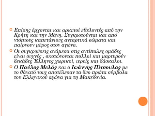 Επίσης έρχονται και αρκετοί εθελοντές από την
Κρήτη και την Μάνη. Συγκροτούνται και από
ντόπιους καπετάνιους ανταρτικά σώματα και
παίρνουν μέρος στον αγώνα.
 Οι συγκρούσεις ανάμεσα στις αντίπαλες ομάδες
είναι συχνές , σκοτώνονται πολλοί και μαρτυρούν
δεκάδες Έλληνες χωρικοί, ιερείς και δάσκαλοι.
 Ο Παύλος Μελάς και ο Ιωάννης Πίτσουλας με
το θάνατό τους αποτέλεσαν τα δυο πρώτα σύμβολα
του Ελληνικού αγώνα για τη Μακεδονία.


 