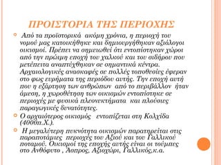ΠΡΟΙΣΤΟΡΙΑ ΤΗΣ ΠΕΡΙΟΧΗΣ





Από τα προϊστορικά ακόμη χρόνια, η περιοχή του
νομού μας κατοικήθηκε και δημιουργήθηκαν αξιόλογοι
οικισμοί. Πρέπει να σημειωθεί ότι εντοπίστηκαν χώροι
από την πρώιμη εποχή του χαλκού και του σιδήρου που
μετέπειτα αναπτύχθηκαν σε σημαντικά κέντρα.
Αρχαιολογικές ανασκαφές σε πολλές τοποθεσίες έφεραν
στο φως ευρήματα της περιόδου αυτής. Την εποχή αυτή
που η εξάρτηση των ανθρώπων από το περιβάλλον ήταν
άμεση, η χωροθέτηση των οικισμών εντοπίστηκε σε
περιοχές με φυσικά πλεονεκτήματα και πλούσιες
παραγωγικές δυνατότητες.
Ο αρχαιότερος οικισμός εντοπίζεται στη Κολχίδα
(4000π.Χ.).
Η μεγαλύτερη πυκνότητα οικισμών παρατηρείται στις
παραποτάμιες περιοχές του Αξιού και του Γαλλικού
ποταμού. Οικισμοί της εποχής αυτής είναι οι τούμπες
στο Ανθόφυτο , Άσπρος, Αξιοχώρι, Γαλλικός,κ.α.

 