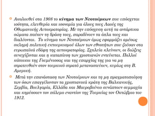 



Ακολουθεί στα 1908 το κίνημα των Νεοτούρκων που υπόσχεται
ισότητα, ελευθερία και ισονομία για όλους τους Λαούς της
Οθωμανικής Αυτοκρατορίας. Με την υπόσχεση αυτή τα αντάρτικα
σώματα παύουν τη δράση τους, παραδίνουν τα όπλα τους και
διαλύονται. Το κίνημα των Νεοτούρκων όμως εφαρμόζει αμέσως
σκληρή πολιτική εκτουρκισμού όλων των εθνοτήτων που ζούσαν στα
ευρωπαϊκά εδάφη της αυτοκρατορίας. Σχολεία κλείνουν, οι διώξεις
συνεχίζονται και η καταπίεση των χριστιανών εντείνεται. Πολλοί
κάτοικοι της Γουμένισσας και της επαρχίας της για να μη
στρατευθούν στον τουρκικό στρατό μεταναστεύουν, κυρίως στη Β.
Αμερική.
 Μετά την επανάσταση των Νεοτούρκων και τη μη πραγματοποίηση
των όσων επαγγέλονταν τα χριστιανικά κράτη της Βαλκανικής,
Σερβία, Βουλγαρία, Ελλάδα και Μαυροβούνιο συνάπτουν συμμαχία
και κηρύσσουν τον πόλεμο εναντίον της Τουρκίας τον Οκτώβριο του
1912.

 