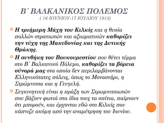 Β΄ ΒΑΛΚΑΝΙΚΟΣ ΠΟΛΕΜΟΣ
( 16 ΙΟΥΝΙΟΥ-17 ΙΟΥΛΙΟΥ 1913)

Η τριήμερη Μάχη του Κιλκίς και η θυσία
πολλών στρατιωτών και αξιωματικών καθορίζει
την τύχη της Μακεδονίας και της Δυτικής
Θράκης.
 Η συνθήκη του Βουκουρεστίου που θέτει τέρμα
στο Β΄ Βαλκανικό Πόλεμο, καθορίζει τα βόρεια
σύνορά μας στα οποία δεν περιλαμβάνονται
Ελληνικότατες πόλεις, όπως το Μοναστήρι, η
Στρώμνιτσα και η Γευγελή.
 Συγκινητική είναι η πράξη των Στρωμνιτσιωτών
που βάζουν φωτιά στα ίδια τους τα σπίτια, παίρνουν
ότι μπορούν, και έρχονται εδώ στο Κιλκίς που
κάπνιζε ακόμη από την αναμέτρηση του Ιουνίου.


 