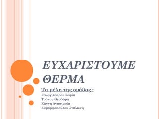 ΕΥΧΑΡΙΣΤΟΥΜΕ
ΘΕΡΜΑ
Τα μέλη της ομάδας :
Γεωργίτσαρου Σοφία
Τσόκου Θεοδώρα
Κάννη Αναστασία
Ευμορφοπούλου Στυλιανή

 