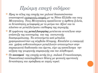 Πρώιμη εποχή σιδήρου






Προς το τέλος της εποχής του χαλκού διαπιστώνονται
ανασκαφικά εμπορικές επαφές με τη Νότιο Ελλάδα και τους
Μυκηναίους. Τους Μυκηναίους προσέλκυσε η άφθονη ξυλεία,
οι δυνατότητες μεταφοράς με το ρεύμα του Αξιού και το
πλούσιο σε μεταλλεύματα υπέδαφος της περιοχής.
Η εμφάνιση της μεταλλουργίας μετέπειτα συνετέλεσε στην
ανάπτυξη της οικονομίας και της κοινωνικής
διαστρωμάτωσης. Τα αντικείμενα από μέταλλο
χρησιμοποιούνταν ως σύμβολα δύναμης. Επιπλέον η εισαγωγή
και χρήση ανθεκτικότερων μεταλλικών αντικειμένων στην
παραγωγική διαδικασία και άμυνα, είχε ως αποτέλεσμα την
αύξηση της γεωργικής παραγωγής και του πληθυσμού.
Οι οικισμοί της εποχής αυτής (π.χ. παλαιό Γυναικόκαστρο,
Τσαουσίτσα) καταλαμβάνουν θέσεις με φυσικές αμυντικές
δυνατότητες και πρόσβαση σε πηγές νερού.

 