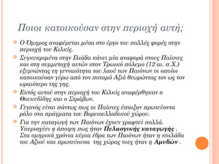 Ποιοι κατοικούσαν στην περιοχή αυτή;










Ο Όμηρος αναφέρεται μέσα στο έργο του πολλές φορές στην
περιοχή του Κιλκίς.
Συγκεκριμένα στην Ιλιάδα κάνει μία αναφορά στους Παίονες
και στη συμμετοχή αυτών στον Τρωικό πόλεμο (12 αι. π.Χ.)
εξυμνώντας τη γενναιότητα του λαού των Παιόνων οι οποίοι
κατοικούσαν γύρω από τον ποταμό Αξιό θεωρώντας τον ως τον
ωραιότερο της γης.
Εκτός αυτού στην περιοχή του Κιλκίς αναφέρθηκαν ο
Θουκυδίδης και ο Στράβων.
Γεγονός είναι πάντως πως οι Παίονες έπαιξαν πρωτεύοντα
ρόλο στα πράγματα του Βορειοελλαδικού χώρου.
Για την καταγωγή των Παιόνων έχουν γραφτεί πολλά.
Υπερισχύει η άποψη πως ήταν Πελασγικής καταγωγής .
Στα ομηρικά χρόνια κύρια έδρα των Παιόνων ήταν η κοιλάδα
του Αξιού και πρωτεύουσα της χώρας τους ήταν η Αμυδών .

 