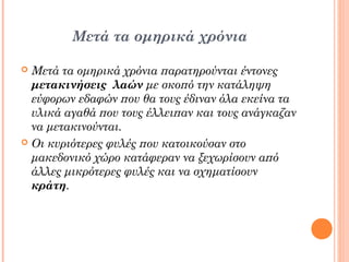 Μετά τα ομηρικά χρόνια
Μετά τα ομηρικά χρόνια παρατηρούνται έντονες
μετακινήσεις λαών με σκοπό την κατάληψη
εύφορων εδαφών που θα τους έδιναν όλα εκείνα τα
υλικά αγαθά που τους έλλειπαν και τους ανάγκαζαν
να μετακινούνται.
 Οι κυριότερες φυλές που κατοικούσαν στο
μακεδονικό χώρο κατάφεραν να ξεχωρίσουν από
άλλες μικρότερες φυλές και να σχηματίσουν
κράτη.


 