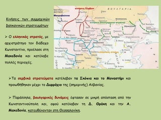 Τα σερβικά στρατεύματα κατέλαβαν τα Σκόπια και το Μοναστήρι και
προωθήθηκαν μέχρι το Δυρράχιο της (σημερινής) Αλβανίας.
 Παράλληλα, βουλγαρικές δυνάμεις έφτασαν σε μικρή απόσταση από την
Κωνσταντινούπολη και, αφού κατέλαβαν τη Δ. Θράκη και την Α.
Μακεδονία, κατευθύνονταν στη Θεσσαλονίκη.
Κινήσεις των συμμαχικών
βαλκανικών στρατευμάτων
 Ο ελληνικός στρατός, με
αρχιστράτηγο τον διάδοχο
Κωνσταντίνο, προέλασε στη
Μακεδονία και κατέλαβε
πολλές περιοχές.
 