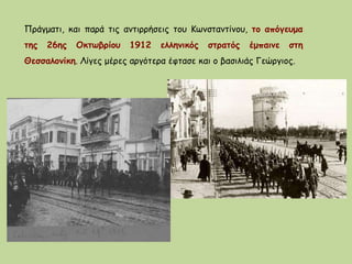 Πράγματι, και παρά τις αντιρρήσεις του Κωνσταντίνου, το απόγευμα
της 26ης Οκτωβρίου 1912 ελληνικός στρατός έμπαινε στη
Θεσσαλονίκη. Λίγες μέρες αργότερα έφτασε και ο βασιλιάς Γεώργιος.
 