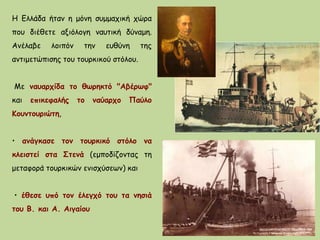 H Ελλάδα ήταν η μόνη συμμαχική χώρα
που διέθετε αξιόλογη ναυτική δύναμη.
Ανέλαβε λοιπόν την ευθύνη της
αντιμετώπισης του τουρκικού στόλου.
Mε ναυαρχίδα το θωρηκτό "Αβέρωφ"
και επικεφαλής το ναύαρχο Παύλο
Kουντουριώτη,
• ανάγκασε τον τουρκικό στόλο να
κλειστεί στα Στενά (εμποδίζοντας τη
μεταφορά τουρκικών ενισχύσεων) και
• έθεσε υπό τον έλεγχό του τα νησιά
του Β. και Α. Αιγαίου
 