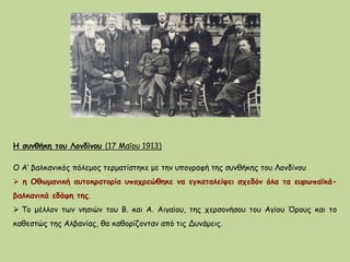 Η συνθήκη του Λονδίνου (17 Μαΐου 1913)
Ο Α‘ βαλκανικός πόλεμος τερματίστηκε με την υπογραφή της συνθήκης του Λονδίνου
 η Οθωμανική αυτοκρατορία υποχρεώθηκε να εγκαταλείψει σχεδόν όλα τα ευρωπαϊκά-
βαλκανικά εδάφη της.
 Το μέλλον των νησιών του Β. και Α. Αιγαίου, της χερσονήσου του Αγίου Όρους και το
καθεστώς της Αλβανίας, θα καθορίζονταν από τις Δυνάμεις.
 