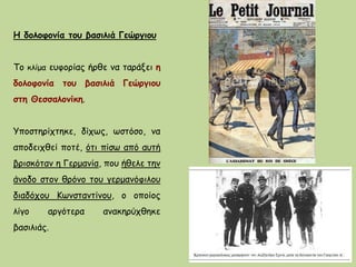 Η δολοφονία του βασιλιά Γεώργιου
Το κλίμα ευφορίας ήρθε να ταράξει η
δολοφονία του βασιλιά Γεώργιου
στη Θεσσαλονίκη.
Υποστηρίχτηκε, δίχως, ωστόσο, να
αποδειχθεί ποτέ, ότι πίσω από αυτή
βρισκόταν η Γερμανία, που ήθελε την
άνοδο στον θρόνο του γερμανόφιλου
διαδόχου Κωνσταντίνου, ο οποίος
λίγο αργότερα ανακηρύχθηκε
βασιλιάς.
 