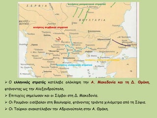  Ο ελληνικός στρατός κατέλαβε ολόκληρη την Α. Μακεδονία και τη Δ. Θράκη,
φτάνοντας ως την Αλεξανδρούπολη.
 Επιτυχίες σημείωσαν και οι Σέρβοι στη Δ. Μακεδονία.
 Οι Ρουμάνοι εισέβαλαν στη Βουλγαρία, φτάνοντας τριάντα χιλιόμετρα από τη Σόφια.
 Οι Τούρκοι ανακατέλαβαν την Αδριανούπολη στην Α. Θράκη.
 