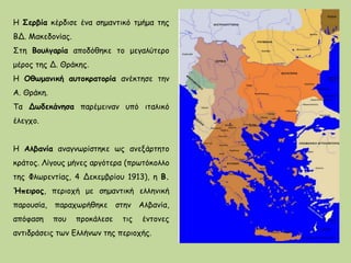 Η Σερβία κέρδισε ένα σημαντικό τμήμα της
ΒΔ. Μακεδονίας.
Στη Βουλγαρία αποδόθηκε το μεγαλύτερο
μέρος της Δ. Θράκης.
Η Οθωμανική αυτοκρατορία ανέκτησε την
Α. Θράκη.
Τα Δωδεκάνησα παρέμειναν υπό ιταλικό
έλεγχο.
Η Αλβανία αναγνωρίστηκε ως ανεξάρτητο
κράτος. Λίγους μήνες αργότερα (πρωτόκολλο
της Φλωρεντίας, 4 Δεκεμβρίου 1913), η Β.
Ήπειρος, περιοχή με σημαντική ελληνική
παρουσία, παραχωρήθηκε στην Αλβανία,
απόφαση που προκάλεσε τις έντονες
αντιδράσεις των Ελλήνων της περιοχής.
 