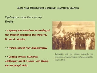 Μετά τους Βαλκανικούς πολέμους: εξωτερική πολιτική
Προβλήματα – προκλήσεις για την
Ελλάδα:
• η άρνηση του σουλτάνου να αποδεχτεί
την ελληνική κυριαρχία στα νησιά του
Β. και Α. Αιγαίου,
• η ιταλική κατοχή των Δωδεκανήσων
• η ύπαρξη πυκνών ελληνικών
πληθυσμών στη Β.Ήπειρο, στη Θράκη
και στη Μικρά Ασία
Φωτογραφία από την επίσημη ανακύρηξη της
αυτονομίας της Βορείου Ηπείρου στο Αργυρόκαστρο (1η
Μαρτίου 1914).
 