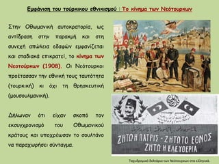 Στην Οθωμανική αυτοκρατορία, ως
αντίδραση στην παρακμή και στη
συνεχή απώλεια εδαφών εμφανίζεται
και σταδιακά επικρατεί, το κίνημα των
Νεοτούρκων (1908). Οι Νεότουρκοι
προέτασσαν την εθνική τους ταυτότητα
(τουρκική) κι όχι τη θρησκευτική
(μουσουλμανική).
Δήλωναν ότι είχαν σκοπό τον
εκσυγχρονισμό του Οθωμανικού
κράτους και υποχρέωσαν το σουλτάνο
να παραχωρήσει σύνταγμα.
Ταχυδρομικό δελτάριο των Νεότουρκων στα ελληνικά.
Εμφάνιση του τούρκικου εθνικισμού : Το κίνημα των Νεότουρκων
 