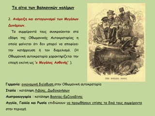 2. Ανάμειξη και ανταγωνισμοί των Μεγάλων
Δυνάμεων.
Τα συμφέροντά τους συγκρούονται στα
εδάφη της Οθωμανικής Αυτοκρατορίας η
οποία φαίνεται ότι δεν μπορεί να αποφύγει
την κατάρρευση ή τον διαμελισμό. (Η
Οθωμανική αυτοκρατορία χαρακτηρίζεται την
εποχή εκείνη ως ‘ο Μεγάλος Ασθενής’ ).
Τα αίτια των Βαλκανικών πολέμων
Γερμανία: οικονομική διείσδυση στην Οθωμανική αυτοκρατορία
Ιταλία : κατάληψη Λιβύης, Δωδεκανήσων
Αυστροουγγαρία : κατάληψη Βοσνίας-Ερζεγοβίνης
Αγγλία, Γαλλία και Ρωσία επιδιώκουν να προωθήσουν επίσης τα δικά τους συμφέροντα
στην περιοχή
 