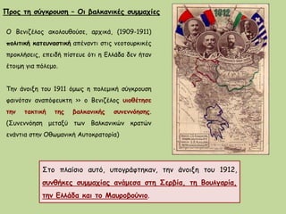 Ο Βενιζέλος ακολουθούσε, αρχικά, (1909-1911)
πολιτική κατευναστική απέναντι στις νεοτουρκικές
προκλήσεις, επειδή πίστευε ότι η Ελλάδα δεν ήταν
έτοιμη για πόλεμο.
Την άνοιξη του 1911 όμως η πολεμική σύγκρουση
φαινόταν αναπόφευκτη >> ο Βενιζέλος υιοθέτησε
την τακτική της βαλκανικής συνεννόησης.
(Συνεννόηση μεταξύ των Βαλκανικών κρατών
ενάντια στην Οθωμανική Αυτοκρατορία)
Προς τη σύγκρουση – Οι βαλκανικές συμμαχίες
Στο πλαίσιο αυτό, υπογράφτηκαν, την άνοιξη του 1912,
συνθήκες συμμαχίας ανάμεσα στη Σερβία, τη Βουλγαρία,
την Ελλάδα και το Μαυροβούνιο.
 