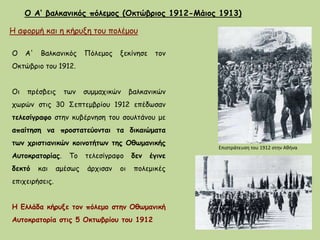 Ο Α‘ βαλκανικός πόλεμος (Οκτώβριος 1912-Μάιος 1913)
Η αφορμή και η κήρυξη του πολέμου
Ο Α' Bαλκανικός Πόλεμος ξεκίνησε τον
Οκτώβριο του 1912.
Oι πρέσβεις των συμμαχικών βαλκανικών
χωρών στις 30 Σεπτεμβρίου 1912 επέδωσαν
τελεσίγραφο στην κυβέρνηση του σουλτάνου με
απαίτηση να προστατεύονται τα δικαιώματα
των χριστιανικών κοινοτήτων της Oθωμανικής
Aυτοκρατορίας. Tο τελεσίγραφο δεν έγινε
δεκτό και αμέσως άρχισαν οι πολεμικές
επιχειρήσεις.
Η Ελλάδα κήρυξε τον πόλεμο στην Οθωμανική
Αυτοκρατορία στις 5 Οκτωβρίου του 1912
Επιστράτευση του 1912 στην Αθήνα
 