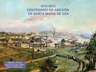 1912-2012
CENTENARIO DA ANEXIÓN
DE SANTA MARÍA DE OZA
Alejandro Ferrant
Vista da Coruña (1891)
Museo de Belas Artes
 
