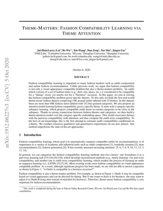THEME-MATTERS: FASHION COMPATIBILITY LEARNING VIA
THEME ATTENTION
Jui-Hsin(Larry) Lai1∗
, Bo Wu3*, Xin Wang4
, Dan Zeng5
, Tao Mei2
, Jingen Liu2
1
PAII-Labs, 3
Columbia University, 2
JD.com, 4
Donghua University, 5
Shanghai University
juihsin.lai@gmail.com, bo.wu@columbia.edu, wangx@mail.dhu.edu.cn,
dzeng@shu.edu.cn, tmei@live.com, jingen.liu@gmail.com
October 6, 2020
ABSTRACT
Fashion compatibility learning is important to many fashion markets such as outfit composition
and online fashion recommendation. Unlike previous work, we argue that fashion compatibility
is not only a visual appearance compatible problem but also a theme-matters problem. An outfit,
which consists of a set of fashion items (e.g., shirt, suit, shoes, etc.), is considered to be compatible
for a “dating” event, yet maybe not for a “business” occasion. In this paper, we aim at solving
the fashion compatibility problem given specific themes. To this end, we built the first real-world
theme-aware fashion dataset comprising 14K around outfits labeled with 32 themes. In this dataset,
there are more than 40K fashion items labeled with 152 fine-grained categories. We also propose an
attention model learning fashion compatibility given a specific theme. It starts with a category-specific
subspace learning, which projects compatible outfit items in certain categories to be close in the
subspace. Thanks to strong connections between fashion themes and categories, we then build a
theme-attention model over the category-specific embedding space. This model associates themes
with the pairwise compatibility with attention, and thus compute the outfit-wise compatibility. To
the best of our knowledge, this is the first attempt to estimate outfit compatibility conditional on
a theme. We conduct extensive qualitative and quantitative experiments on our new dataset. Our
method outperforms the state-of-the-art approaches.
1 Introduction
Fashion compatibility learning, whose goal is to automatically compose compatible outfits for recommendations, is of
importance to a variety of academic and industrial tasks such as outfit composition [1], wardrobe creation [2], item
recommendation [3], fashion generation [4]. It has recently attracted increasing attention [5, 6, 7, 8, 9, 10, 11, 12, 3,
13, 14].
In general, we can categorize the fashion compatibility learning methods into two classes: one formulates it as a
pair-wise learning task [15] [16] [6] [10], which develops measurement methods (e.g., metric learning ) for pair-wise
compatibility, and another one is outfit-wise compatibility learning, which models the process of forming an outfit
as sequence learning (i.e., LSTM) [5] [7] [8]. Most existing works treat fashion compatibility as visual appearance
compatible problem. As a result, although significant progress has been made, we are still not able to answer a question
as shown in Figure 1: “is Outfit A compatible in a business occasion?”.
Fashion compatibility is also a theme-matters problem. For example, as shown in Figure 1, Outfit A may be compatible
based on visual appearance and can be dressed for dating. But if one wants to have it for business, she may want to
adjust it to Outfit B (long shirt instead of miniskirt for business). Therefore, theme-aware fashion compatibility is very
important for fashion recommendation.
∗
This work is completed during the time in Silicon Valley Research Center, JD.com. Jui-Hsin(Larry) Lai and Bo Wu have equal
contribution.
arXiv:1912.06227v3
[cs.CV]
5
Oct
2020
 