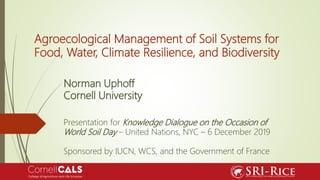 Agroecological Management of Soil Systems for
Food, Water, Climate Resilience, and Biodiversity
Norman Uphoff
Cornell University
Presentation for Knowledge Dialogue on the Occasion of
World Soil Day – United Nations, NYC – 6 December 2019
Sponsored by IUCN, WCS, and the Government of France
 