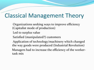 Classical Management Theory
   Organizations seeking ways to improve efficiency
  (Capitalist mode of production)
   Led to surplus value
   Satisfied (manipulated?) customers
   Application of technology/machinery which changed
  the way goods were produced (Industrial Revolution)
  Managers had to increase the efficiency of the worker-
  task mix
 