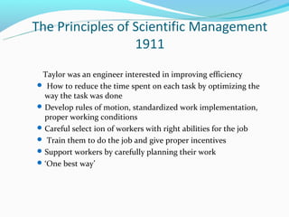 The Principles of Scientific Management
                  1911
 Taylor was an engineer interested in improving efficiency
 How to reduce the time spent on each task by optimizing the
  way the task was done
 Develop rules of motion, standardized work implementation,
  proper working conditions
 Careful select ion of workers with right abilities for the job
 Train them to do the job and give proper incentives
 Support workers by carefully planning their work
 ‘One best way’
 
