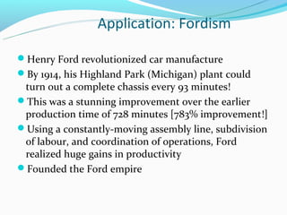 Application: Fordism

Henry Ford revolutionized car manufacture
By 1914, his Highland Park (Michigan) plant could
 turn out a complete chassis every 93 minutes!
This was a stunning improvement over the earlier
 production time of 728 minutes [783% improvement!]
Using a constantly-moving assembly line, subdivision
 of labour, and coordination of operations, Ford
 realized huge gains in productivity
Founded the Ford empire
 