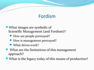 Fordism
What images are symbolic of
 Scientific Management (and Fordism)?
   How are people portrayed?
   How is management portrayed?
   What drives work?
 What are the limitations of this management
 approach?
What is the legacy today of this means of production?
 