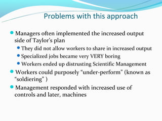 Problems with this approach
Managers often implemented the increased output
 side of Taylor’s plan
  They did not allow workers to share in increased output
  Specialized jobs became very VERY boring
  Workers ended up distrusting Scientific Management
Workers could purposely “under-perform” (known as
 “soldiering” )
Management responded with increased use of
 controls and later, machines
 