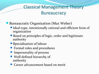 Classical Management Theory
                      Bureaucracy
Bureaucratic Organization (Max Weber)
 Ideal-type, intentionally rational and efficient form of
   organization
 Based on principles of logic, order and legitimate
   authority
 Bpecialisation of labour
  Formal rules and procedures
  Impersonality of process
  Well defined hierarchy of
   authority
  Career advancement based on merit
 