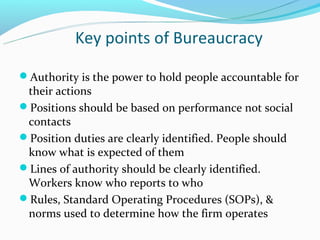Key points of Bureaucracy

Authority is the power to hold people accountable for
 their actions
Positions should be based on performance not social
 contacts
Position duties are clearly identified. People should
 know what is expected of them
Lines of authority should be clearly identified.
 Workers know who reports to who
Rules, Standard Operating Procedures (SOPs), &
 norms used to determine how the firm operates
 
